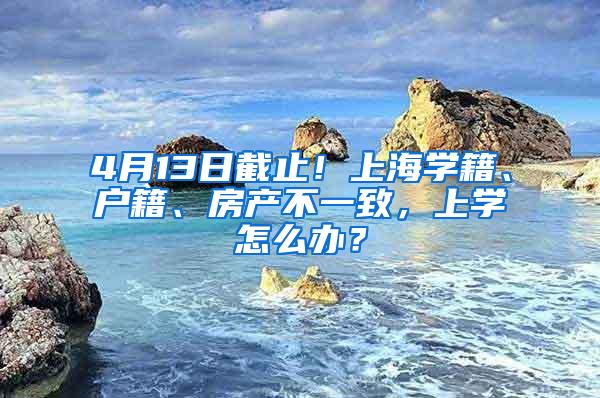 4月13日截止！上海学籍、户籍、房产不一致，上学怎么办？