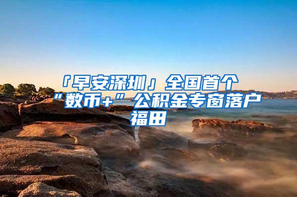 「早安深圳」全国首个“数币+”公积金专窗落户福田