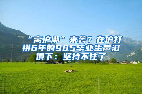 “离沪潮”来袭？在沪打拼6年的985毕业生声泪俱下：坚持不住了