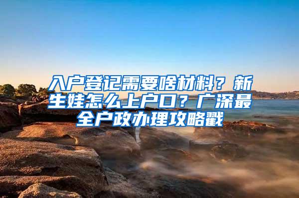 入户登记需要啥材料？新生娃怎么上户口？广深最全户政办理攻略戳