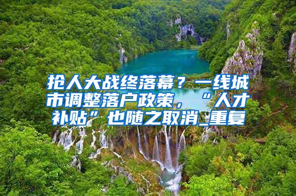 抢人大战终落幕？一线城市调整落户政策，“人才补贴”也随之取消_重复