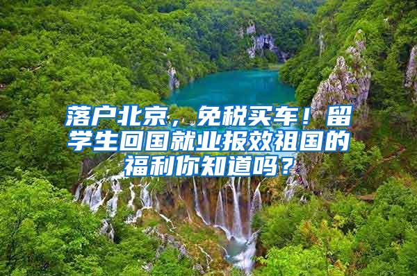 落户北京，免税买车！留学生回国就业报效祖国的福利你知道吗？