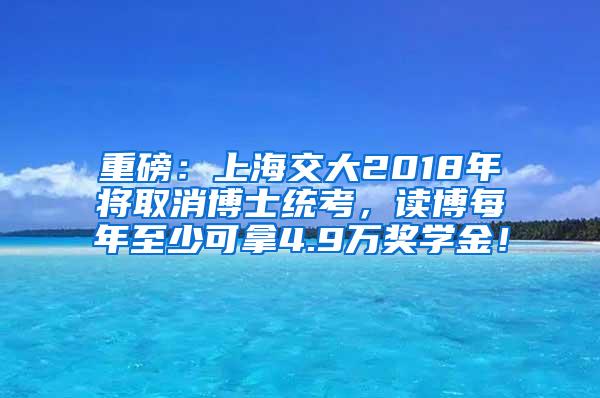 重磅：上海交大2018年将取消博士统考，读博每年至少可拿4.9万奖学金！