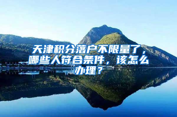 天津积分落户不限量了，哪些人符合条件，该怎么办理？