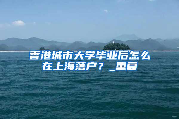 香港城市大学毕业后怎么在上海落户？_重复