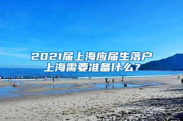 2021届上海应届生落户上海需要准备什么？