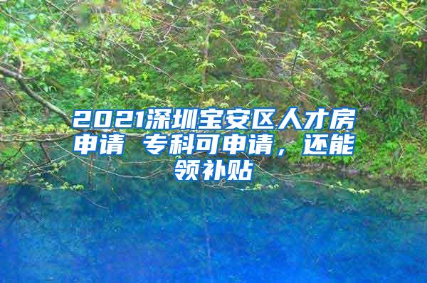 2021深圳宝安区人才房申请 专科可申请，还能领补贴
