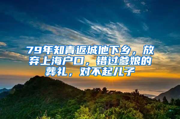 79年知青返城他下乡，放弃上海户口，错过爹娘的葬礼，对不起儿子