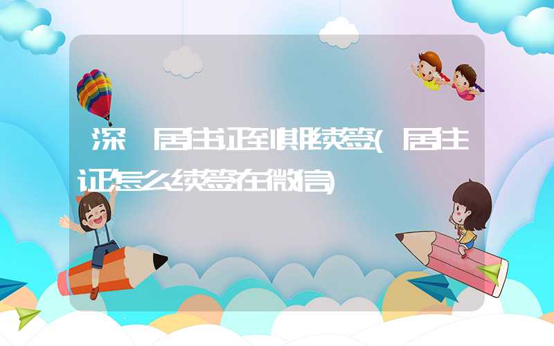 深圳居住证到期续签(居住证怎么续签在微信)