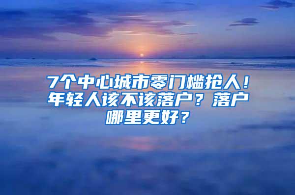7个中心城市零门槛抢人！年轻人该不该落户？落户哪里更好？