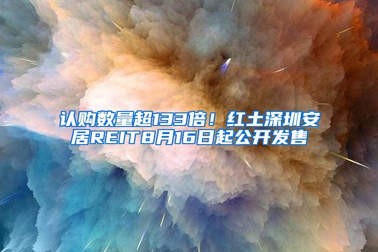 认购数量超133倍！红土深圳安居REIT8月16日起公开发售