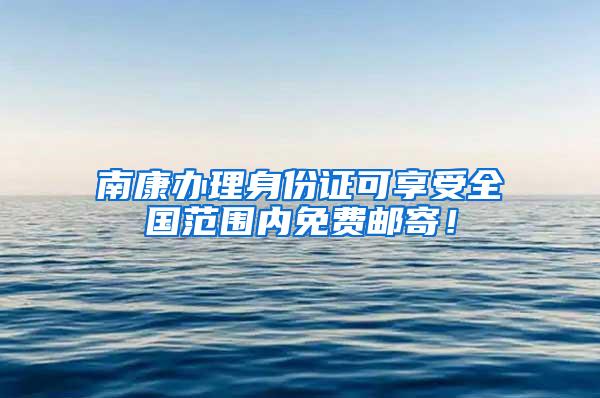 南康办理身份证可享受全国范围内免费邮寄！