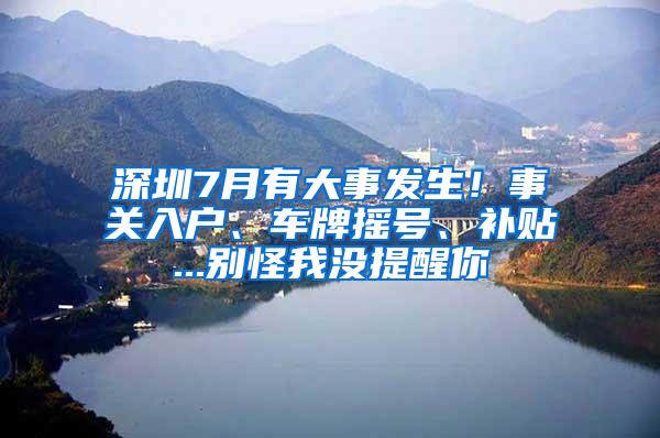 深圳7月有大事发生！事关入户、车牌摇号、补贴...别怪我没提醒你