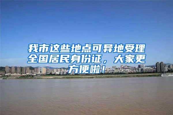 我市这些地点可异地受理全国居民身份证，大家更方便啦！