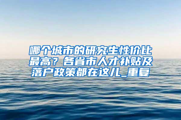 哪个城市的研究生性价比最高？各省市人才补贴及落户政策都在这儿_重复
