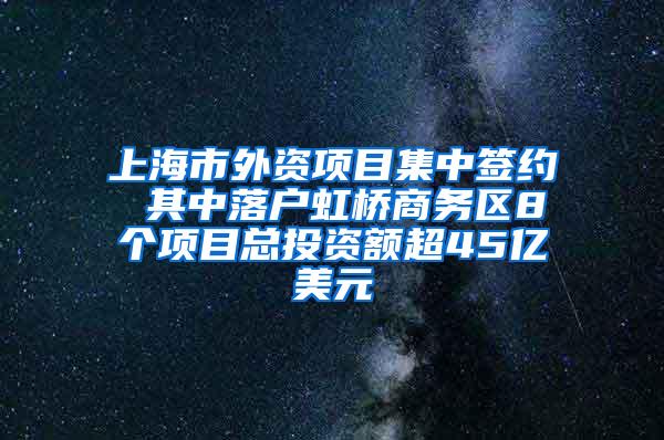 上海市外资项目集中签约 其中落户虹桥商务区8个项目总投资额超45亿美元