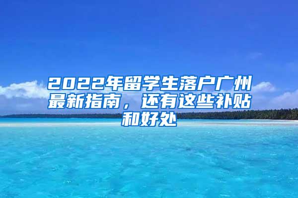 2022年留学生落户广州最新指南，还有这些补贴和好处