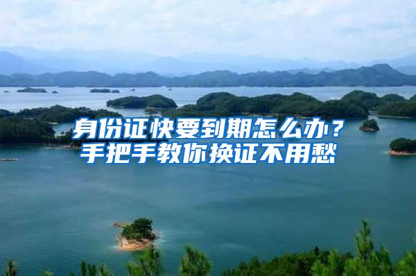 身份证快要到期怎么办？手把手教你换证不用愁