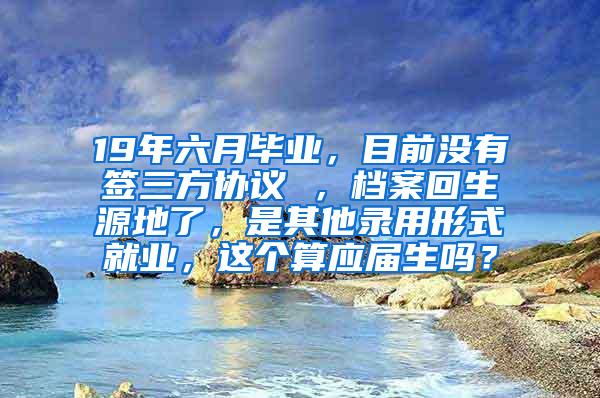 19年六月毕业，目前没有签三方协议 ，档案回生源地了，是其他录用形式就业，这个算应届生吗？