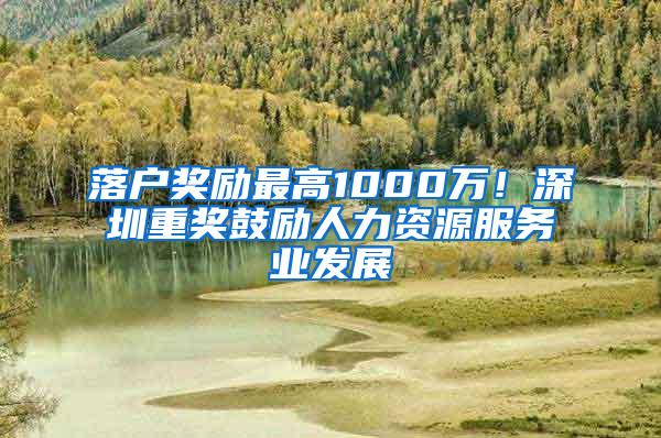 落户奖励最高1000万！深圳重奖鼓励人力资源服务业发展