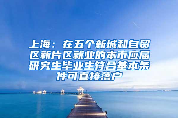 上海：在五个新城和自贸区新片区就业的本市应届研究生毕业生符合基本条件可直接落户