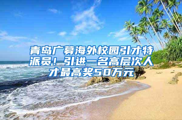 青岛广募海外校园引才特派员！引进一名高层次人才最高奖50万元