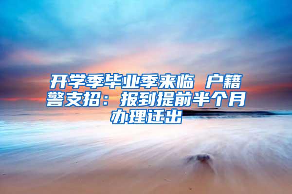 开学季毕业季来临 户籍警支招：报到提前半个月办理迁出