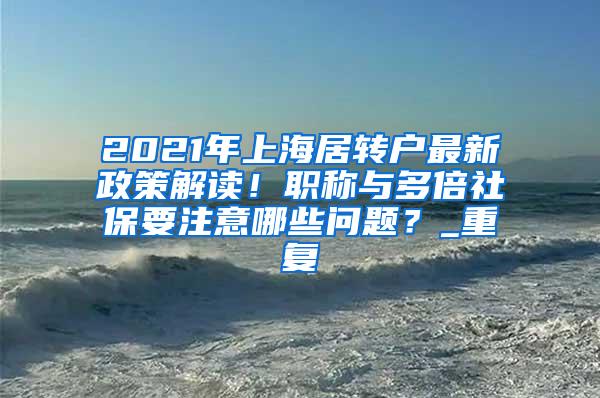 2021年上海居转户最新政策解读！职称与多倍社保要注意哪些问题？_重复