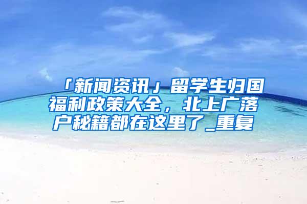 「新闻资讯」留学生归国福利政策大全，北上广落户秘籍都在这里了_重复