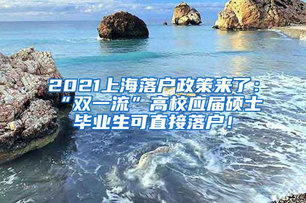 2021上海落户政策来了：“双一流”高校应届硕士毕业生可直接落户！