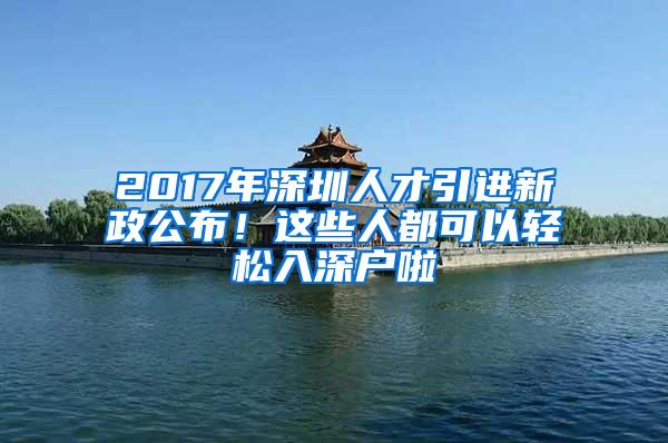 2017年深圳人才引进新政公布！这些人都可以轻松入深户啦