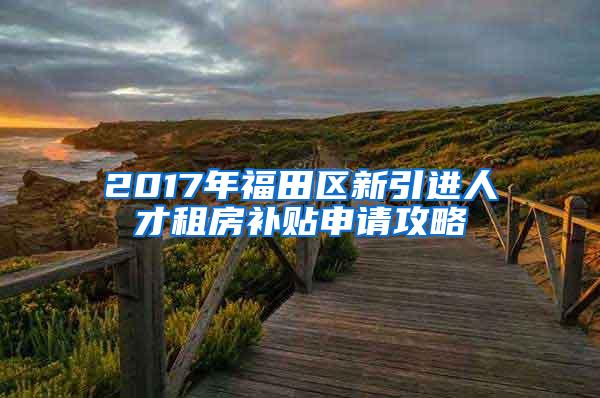 2017年福田区新引进人才租房补贴申请攻略