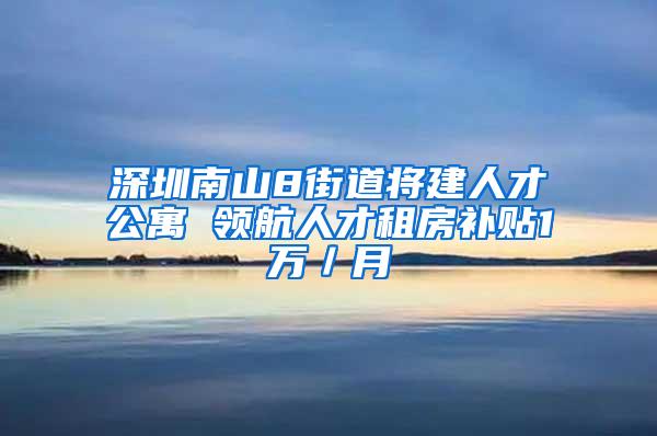 深圳南山8街道将建人才公寓 领航人才租房补贴1万／月