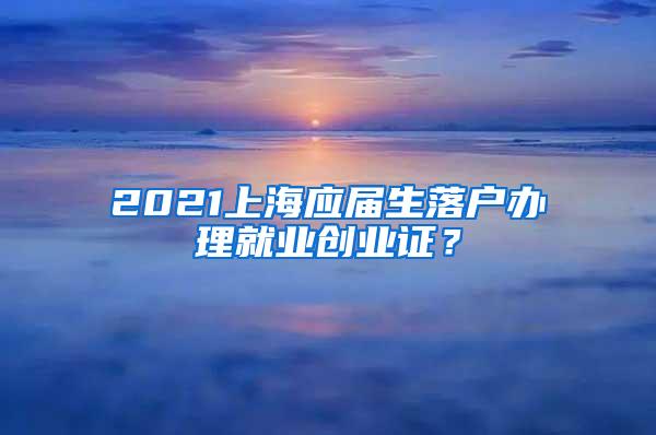 2021上海应届生落户办理就业创业证？