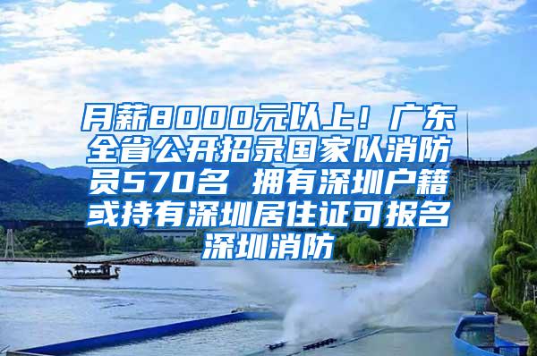 月薪8000元以上！广东全省公开招录国家队消防员570名 拥有深圳户籍或持有深圳居住证可报名深圳消防