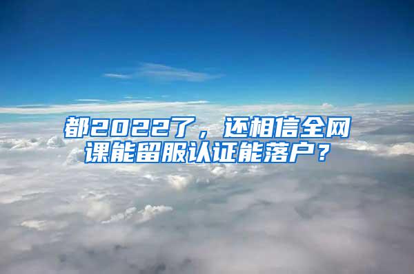 都2022了，还相信全网课能留服认证能落户？