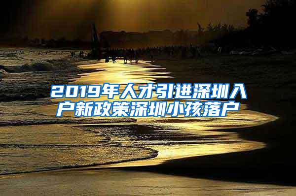 2019年人才引进深圳入户新政策深圳小孩落户