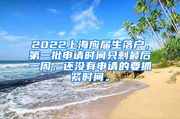 2022上海应届生落户，第一批申请时间只剩最后一周，还没有申请的要抓紧时间。