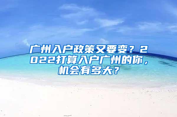广州入户政策又要变？2022打算入户广州的你，机会有多大？
