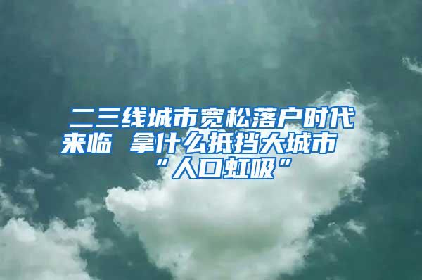 二三线城市宽松落户时代来临 拿什么抵挡大城市“人口虹吸”