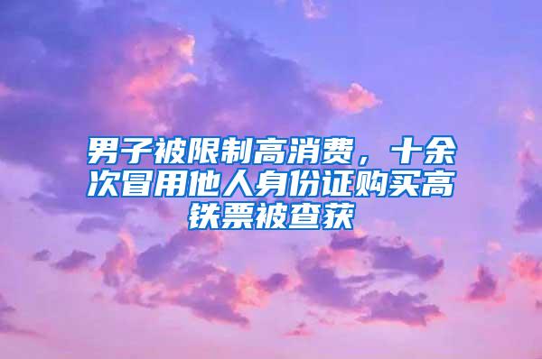 男子被限制高消费，十余次冒用他人身份证购买高铁票被查获