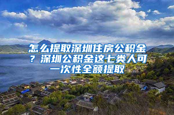 怎么提取深圳住房公积金？深圳公积金这七类人可一次性全额提取