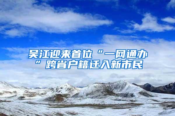 吴江迎来首位“一网通办”跨省户籍迁入新市民