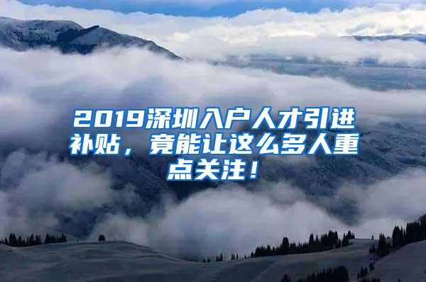 2019深圳入户人才引进补贴，竟能让这么多人重点关注！