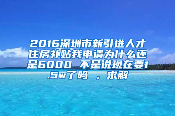 2016深圳市新引进人才住房补贴我申请为什么还是6000 不是说现在要1.5w了吗 ，求解