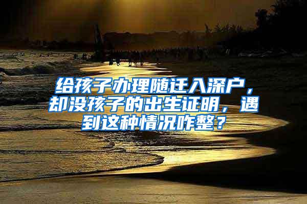 给孩子办理随迁入深户，却没孩子的出生证明，遇到这种情况咋整？