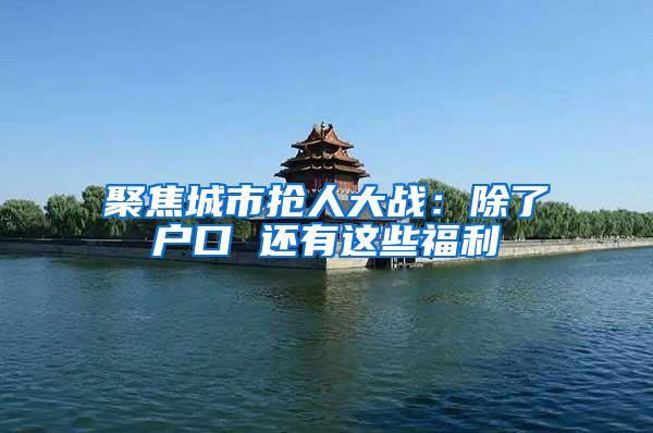 聚焦城市抢人大战：除了户口 还有这些福利