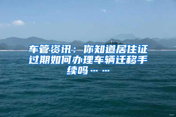 车管资讯：你知道居住证过期如何办理车辆迁移手续吗……