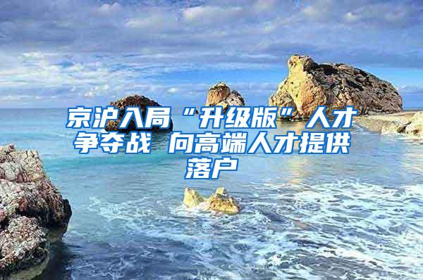 京沪入局“升级版”人才争夺战 向高端人才提供落户