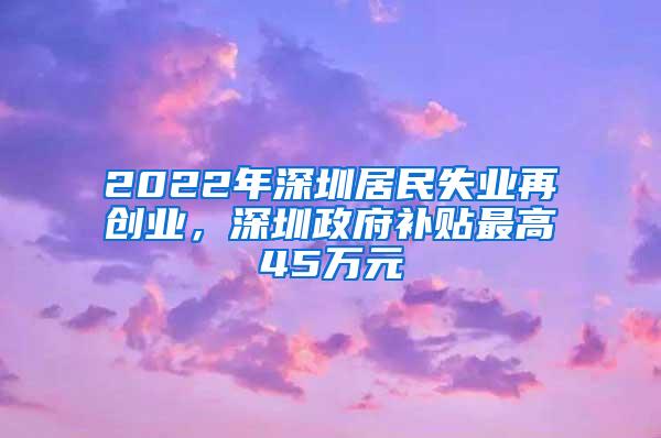 2022年深圳居民失业再创业，深圳政府补贴最高45万元